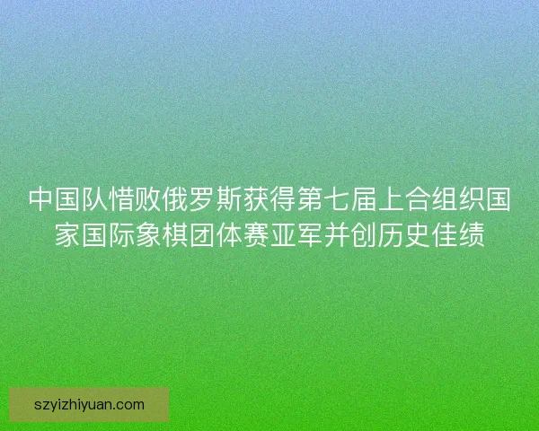 中国队惜败俄罗斯获得第七届上合组织国家国际象棋团体赛亚军并创历史佳绩