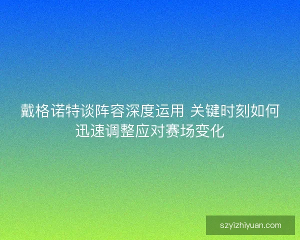 戴格诺特谈阵容深度运用 关键时刻如何迅速调整应对赛场变化